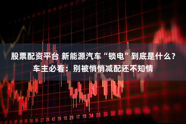 股票配资平台 新能源汽车“锁电”到底是什么？车主必看：别被悄悄减配还不知情